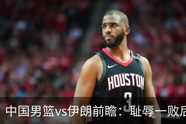 中国男篮vs伊朗前瞻：耻辱一败后需振作 胡金秋率队全力争铜牌